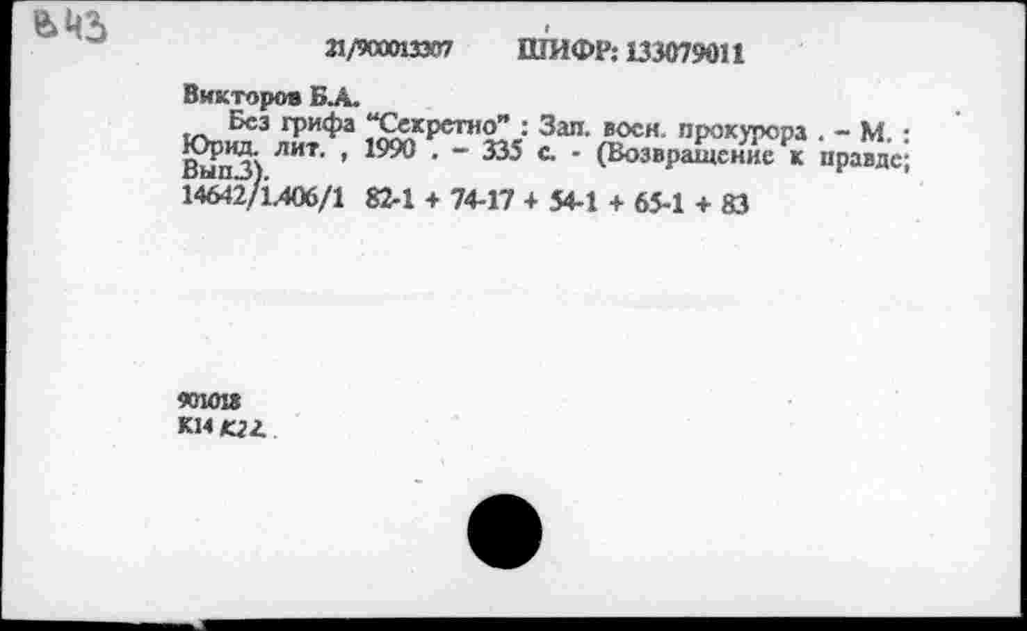 ﻿в цз
21/900013307 ШИФР: 133079011
Викторов БА.
Без грифа “Секретно” : Зап. воен, прокурора . - М. : ВыпЗ) ЛИТ ’ ЮЖ ’ ~ С ' (В°звРащсние к правде; 14642/1.406/1 82-1 + 74-17 + 54-1 + 65-1 + 83
401018 км «г